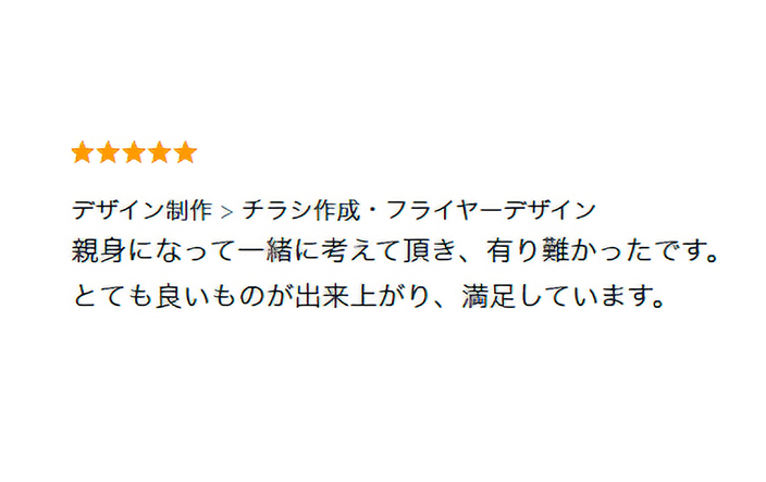 フライヤーデザインを制作したお客様の声。→親身になって一緒に考えて頂き、有難かったです。とても良いものが出来上がり、満足しています。